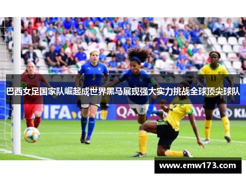 巴西女足国家队崛起成世界黑马展现强大实力挑战全球顶尖球队