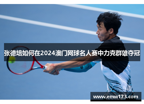 张德培如何在2024澳门网球名人赛中力克群雄夺冠 张德培如何在2024澳门网球名人赛中力克群雄夺冠